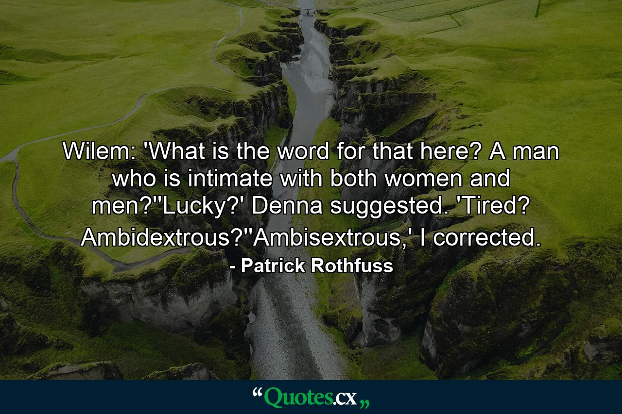 Wilem: 'What is the word for that here? A man who is intimate with both women and men?''Lucky?' Denna suggested. 'Tired? Ambidextrous?''Ambisextrous,' I corrected. - Quote by Patrick Rothfuss