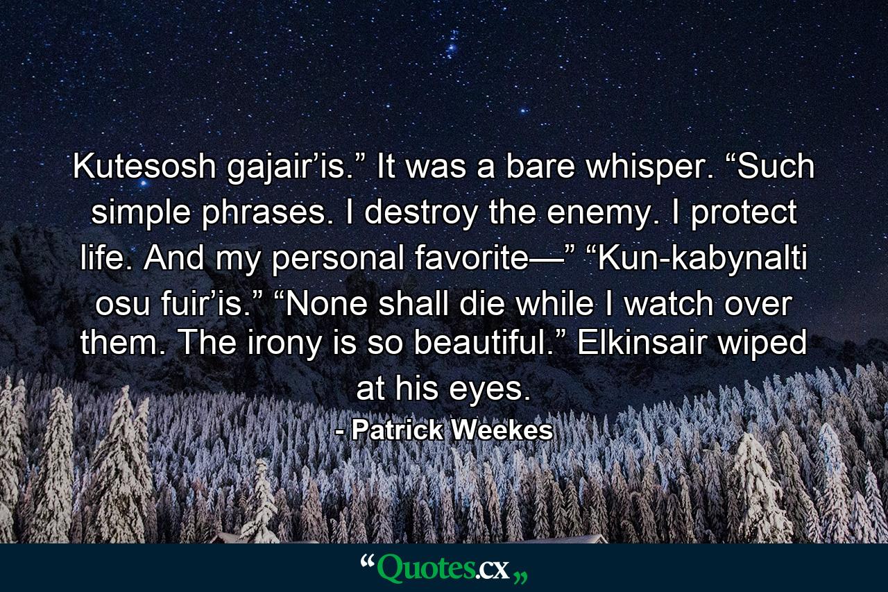 Kutesosh gajair’is.” It was a bare whisper. “Such simple phrases. I destroy the enemy. I protect life. And my personal favorite—” “Kun-kabynalti osu fuir’is.” “None shall die while I watch over them. The irony is so beautiful.” Elkinsair wiped at his eyes. - Quote by Patrick Weekes