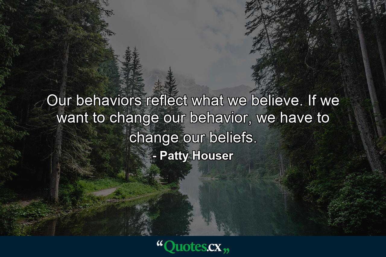 Our behaviors reflect what we believe. If we want to change our behavior, we have to change our beliefs. - Quote by Patty Houser