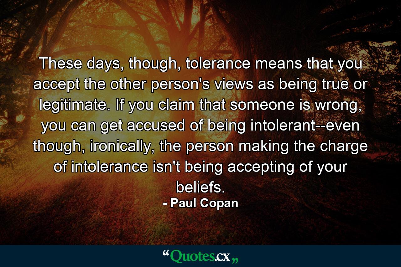 These days, though, tolerance means that you accept the other person's views as being true or legitimate. If you claim that someone is wrong, you can get accused of being intolerant--even though, ironically, the person making the charge of intolerance isn't being accepting of your beliefs. - Quote by Paul Copan