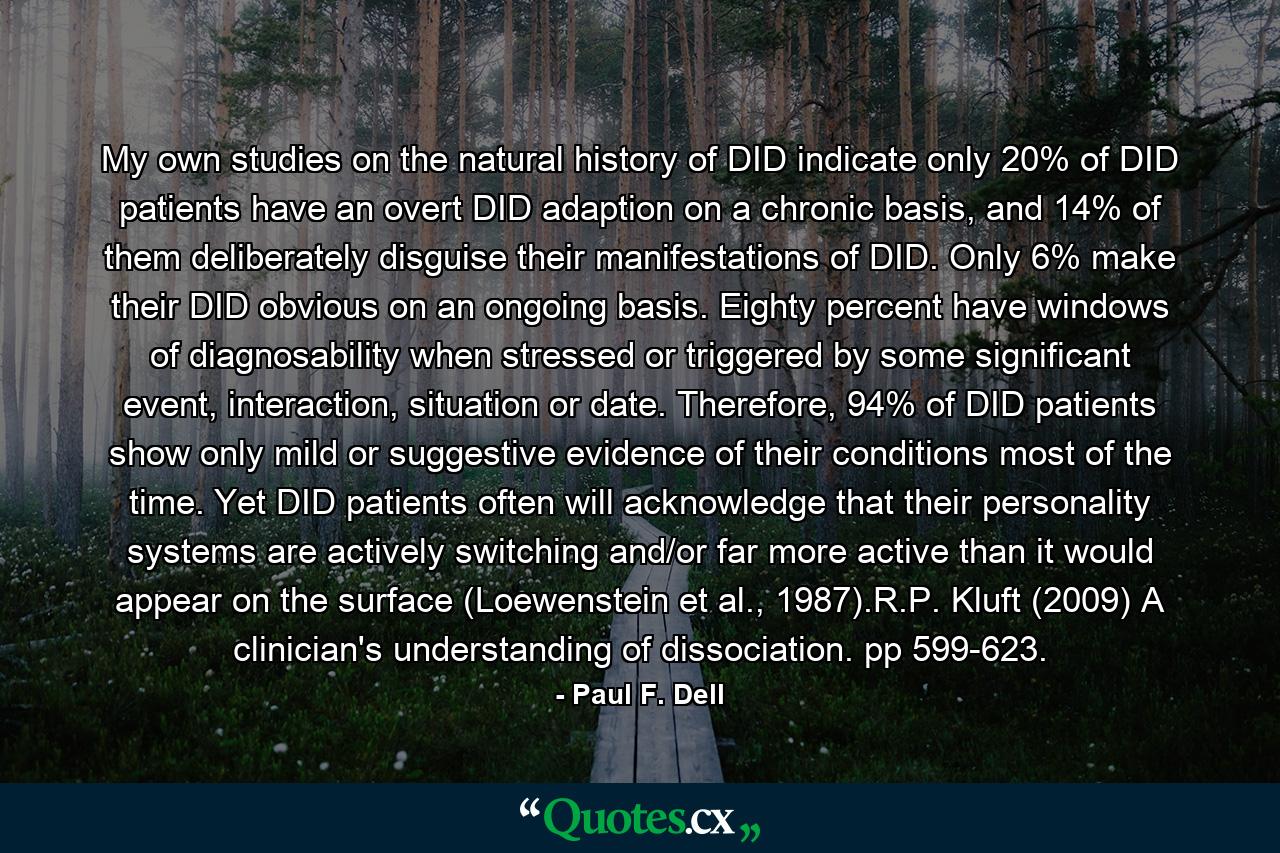 My own studies on the natural history of DID indicate only 20% of DID patients have an overt DID adaption on a chronic basis, and 14% of them deliberately disguise their manifestations of DID. Only 6% make their DID obvious on an ongoing basis. Eighty percent have windows of diagnosability when stressed or triggered by some significant event, interaction, situation or date. Therefore, 94% of DID patients show only mild or suggestive evidence of their conditions most of the time. Yet DID patients often will acknowledge that their personality systems are actively switching and/or far more active than it would appear on the surface (Loewenstein et al., 1987).R.P. Kluft (2009) A clinician's understanding of dissociation. pp 599-623. - Quote by Paul F. Dell