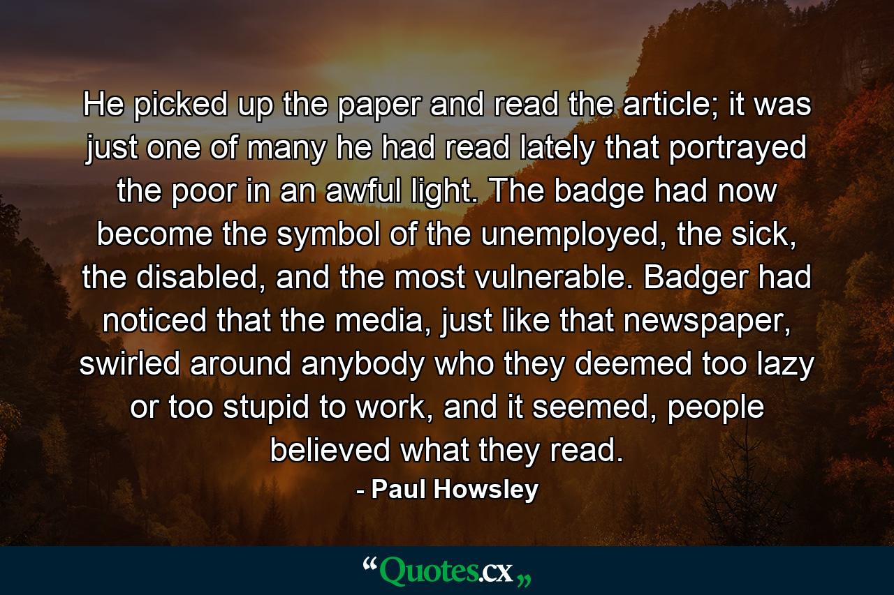 He picked up the paper and read the article; it was just one of many he had read lately that portrayed the poor in an awful light. The badge had now become the symbol of the unemployed, the sick, the disabled, and the most vulnerable. Badger had noticed that the media, just like that newspaper, swirled around anybody who they deemed too lazy or too stupid to work, and it seemed, people believed what they read. - Quote by Paul Howsley