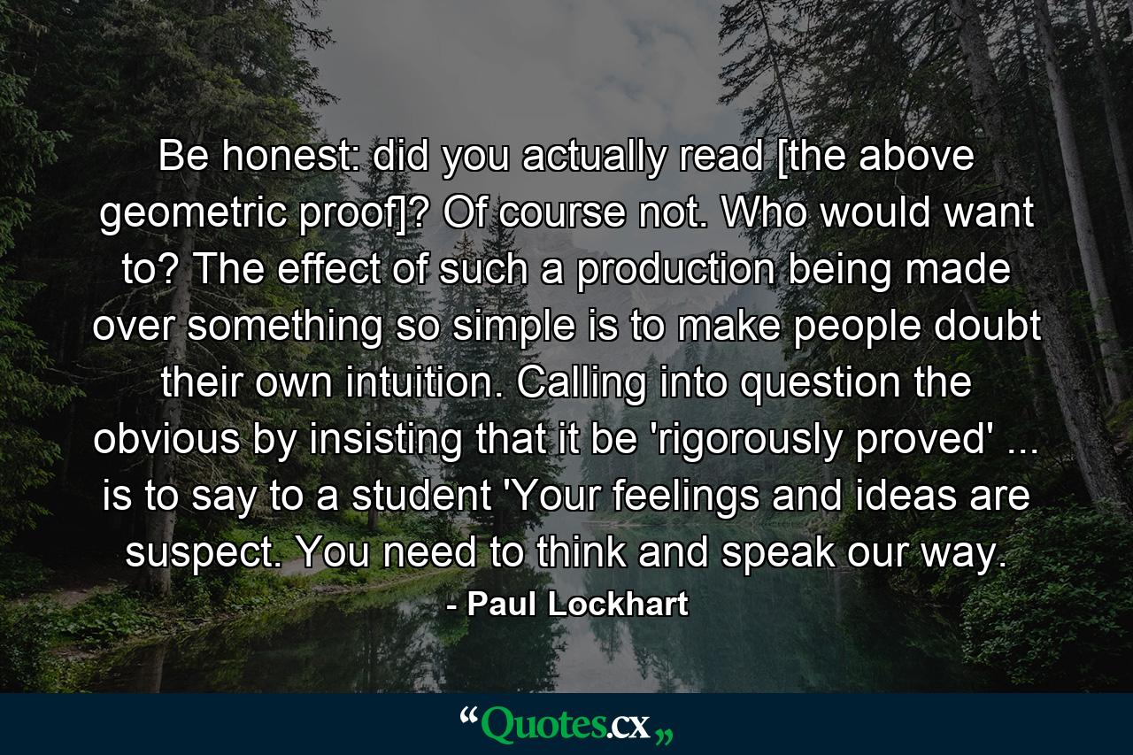 Be honest: did you actually read [the above geometric proof]? Of course not. Who would want to? The effect of such a production being made over something so simple is to make people doubt their own intuition. Calling into question the obvious by insisting that it be 'rigorously proved' ... is to say to a student 'Your feelings and ideas are suspect. You need to think and speak our way. - Quote by Paul Lockhart