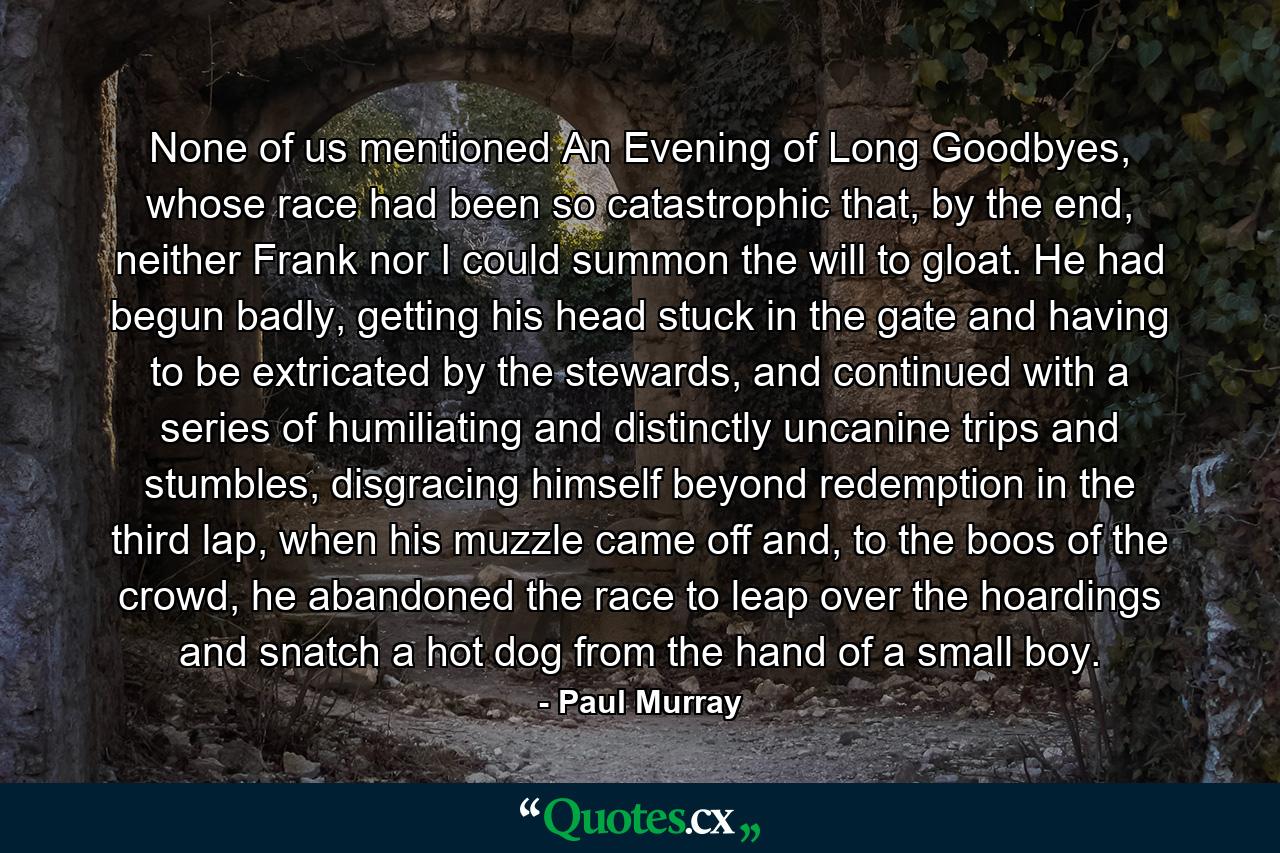 None of us mentioned An Evening of Long Goodbyes, whose race had been so catastrophic that, by the end, neither Frank nor I could summon the will to gloat. He had begun badly, getting his head stuck in the gate and having to be extricated by the stewards, and continued with a series of humiliating and distinctly uncanine trips and stumbles, disgracing himself beyond redemption in the third lap, when his muzzle came off and, to the boos of the crowd, he abandoned the race to leap over the hoardings and snatch a hot dog from the hand of a small boy. - Quote by Paul Murray