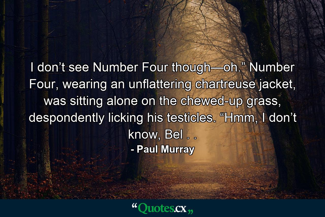 I don’t see Number Four though—oh.” Number Four, wearing an unflattering chartreuse jacket, was sitting alone on the chewed-up grass, despondently licking his testicles. “Hmm, I don’t know, Bel . . - Quote by Paul Murray