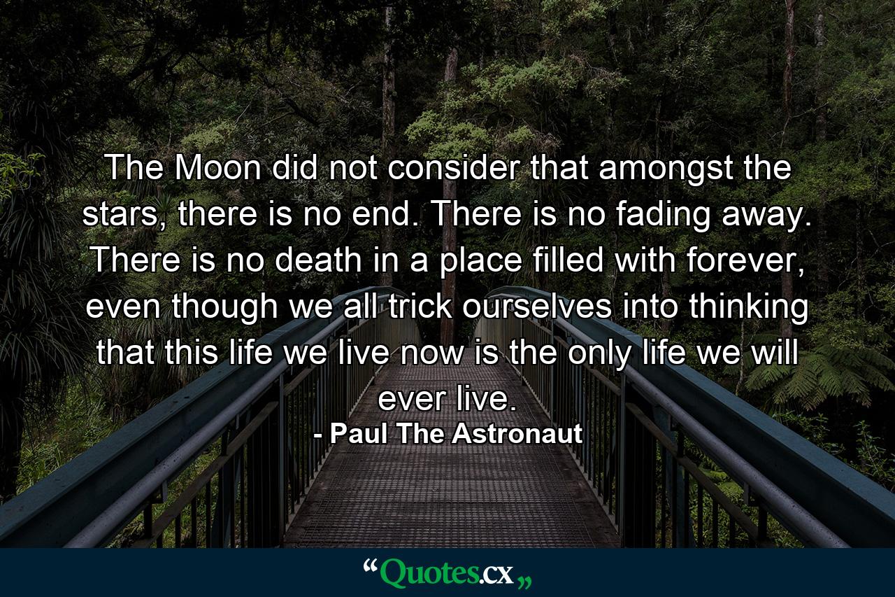 The Moon did not consider that amongst the stars, there is no end. There is no fading away. There is no death in a place filled with forever, even though we all trick ourselves into thinking that this life we live now is the only life we will ever live. - Quote by Paul The Astronaut