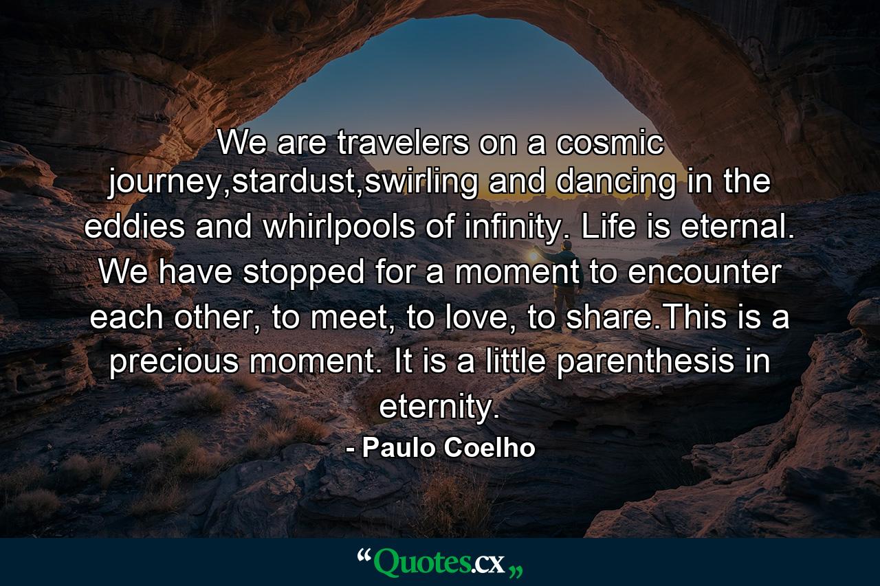 We are travelers on a cosmic journey,stardust,swirling and dancing in the eddies and whirlpools of infinity. Life is eternal. We have stopped for a moment to encounter each other, to meet, to love, to share.This is a precious moment. It is a little parenthesis in eternity. - Quote by Paulo Coelho