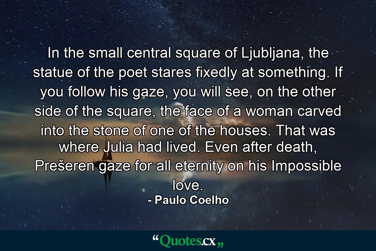 In the small central square of Ljubljana, the statue of the poet stares fixedly at something. If you follow his gaze, you will see, on the other side of the square, the face of a woman carved into the stone of one of the houses. That was where Julia had lived. Even after death, Prešeren gaze for all eternity on his Impossible love. - Quote by Paulo Coelho