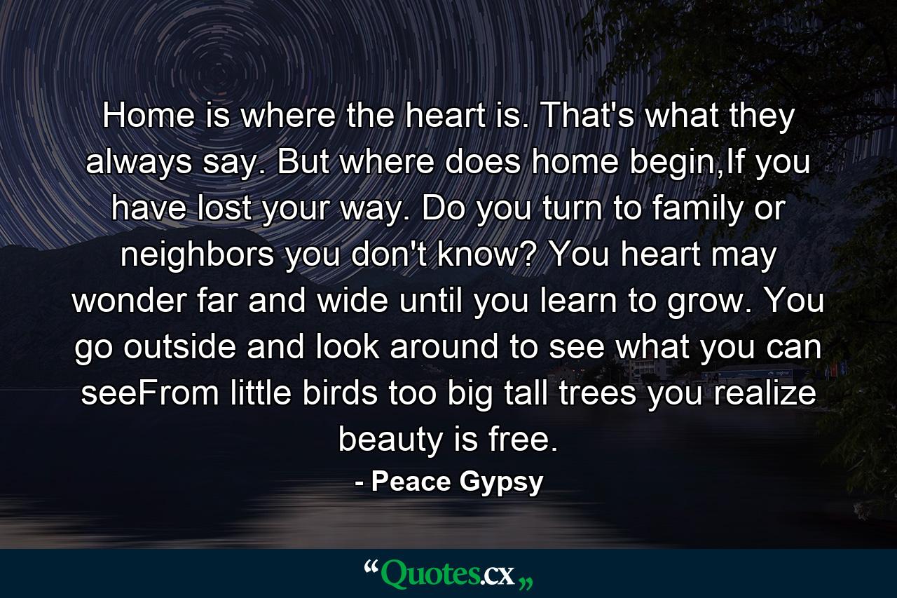 Home is where the heart is. That's what they always say. But where does home begin,If you have lost your way. Do you turn to family or neighbors you don't know? You heart may wonder far and wide until you learn to grow. You go outside and look around to see what you can seeFrom little birds too big tall trees you realize beauty is free. - Quote by Peace Gypsy