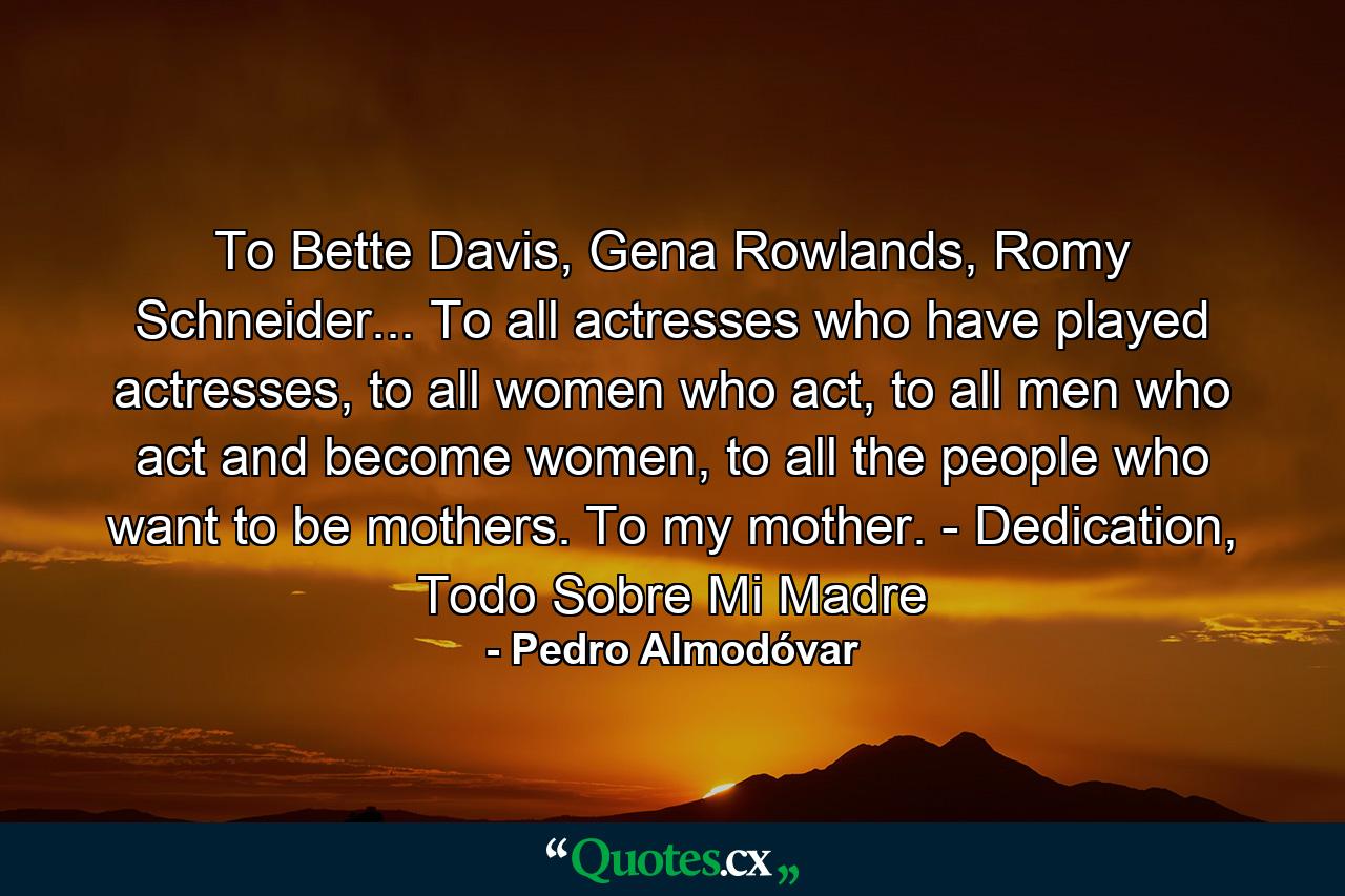 To Bette Davis, Gena Rowlands, Romy Schneider... To all actresses who have played actresses, to all women who act, to all men who act and become women, to all the people who want to be mothers. To my mother. - Dedication, Todo Sobre Mi Madre - Quote by Pedro Almodóvar