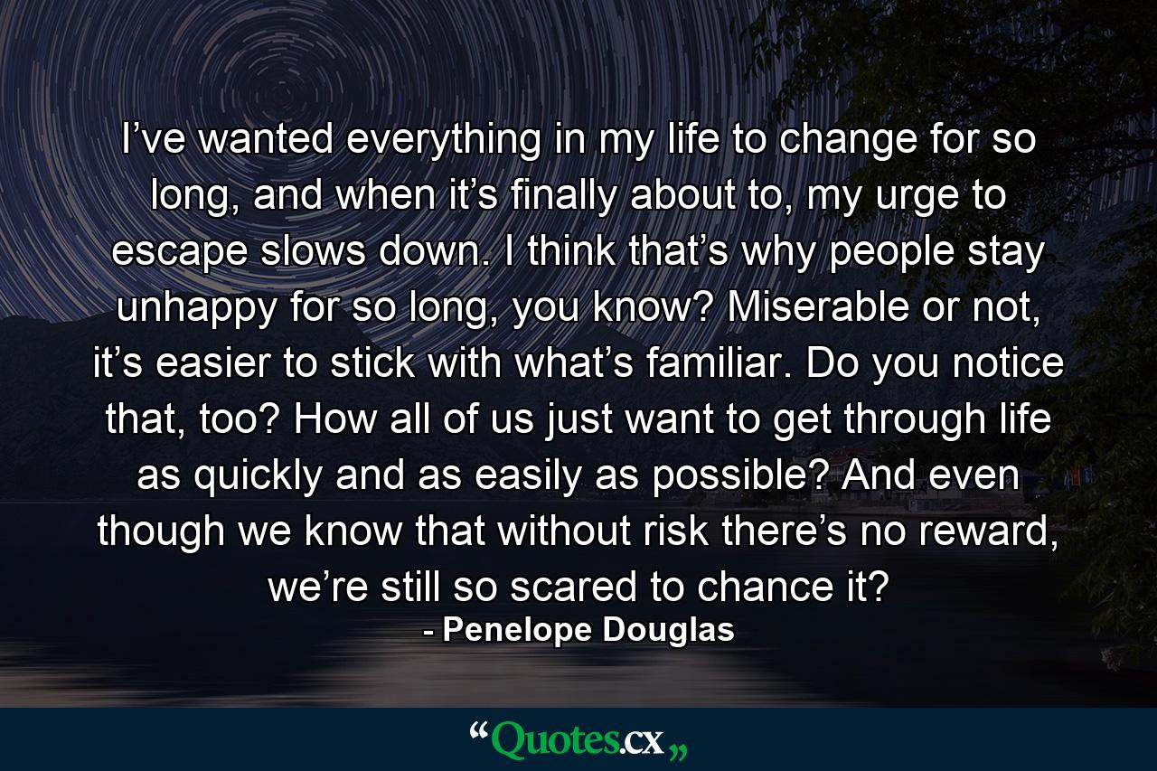 I’ve wanted everything in my life to change for so long, and when it’s finally about to, my urge to escape slows down. I think that’s why people stay unhappy for so long, you know? Miserable or not, it’s easier to stick with what’s familiar. Do you notice that, too? How all of us just want to get through life as quickly and as easily as possible? And even though we know that without risk there’s no reward, we’re still so scared to chance it? - Quote by Penelope Douglas