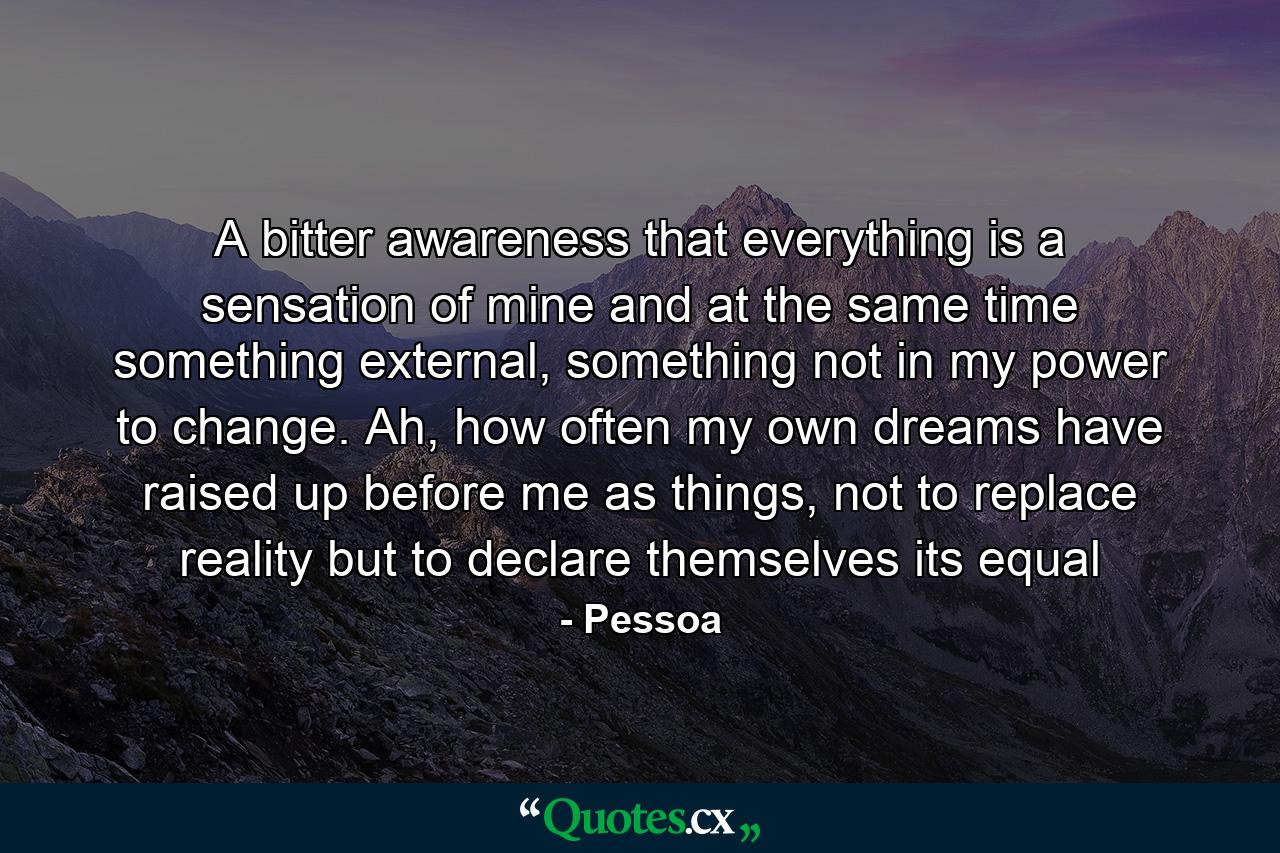 A bitter awareness that everything is a sensation of mine and at the same time something external, something not in my power to change. Ah, how often my own dreams have raised up before me as things, not to replace reality but to declare themselves its equal - Quote by Pessoa