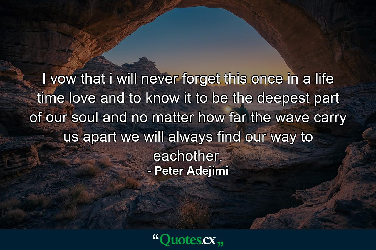 I vow that i will never forget this once in a life time love and to know it to be the deepest part of our soul and no matter how far the wave carry us apart we will always find our way to eachother. - Quote by Peter Adejimi