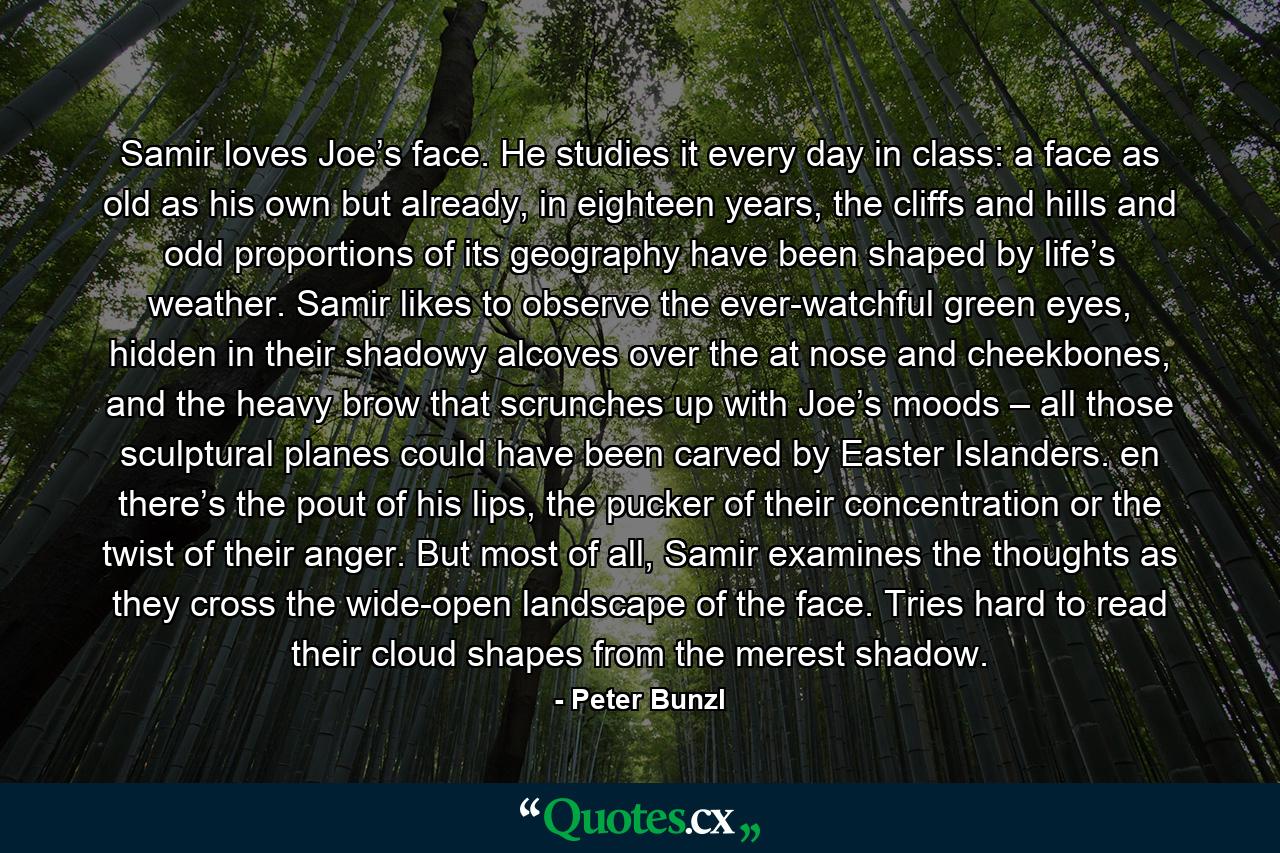 Samir loves Joe’s face. He studies it every day in class: a face as old as his own but already, in eighteen years, the cliffs and hills and odd proportions of its geography have been shaped by life’s weather. Samir likes to observe the ever-watchful green eyes, hidden in their shadowy alcoves over the at nose and cheekbones, and the heavy brow that scrunches up with Joe’s moods – all those sculptural planes could have been carved by Easter Islanders. en there’s the pout of his lips, the pucker of their concentration or the twist of their anger. But most of all, Samir examines the thoughts as they cross the wide-open landscape of the face. Tries hard to read their cloud shapes from the merest shadow. - Quote by Peter Bunzl