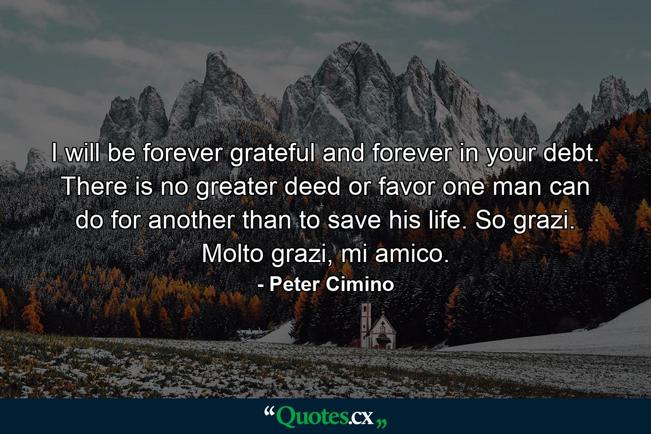 I will be forever grateful and forever in your debt. There is no greater deed or favor one man can do for another than to save his life. So grazi. Molto grazi, mi amico. - Quote by Peter Cimino