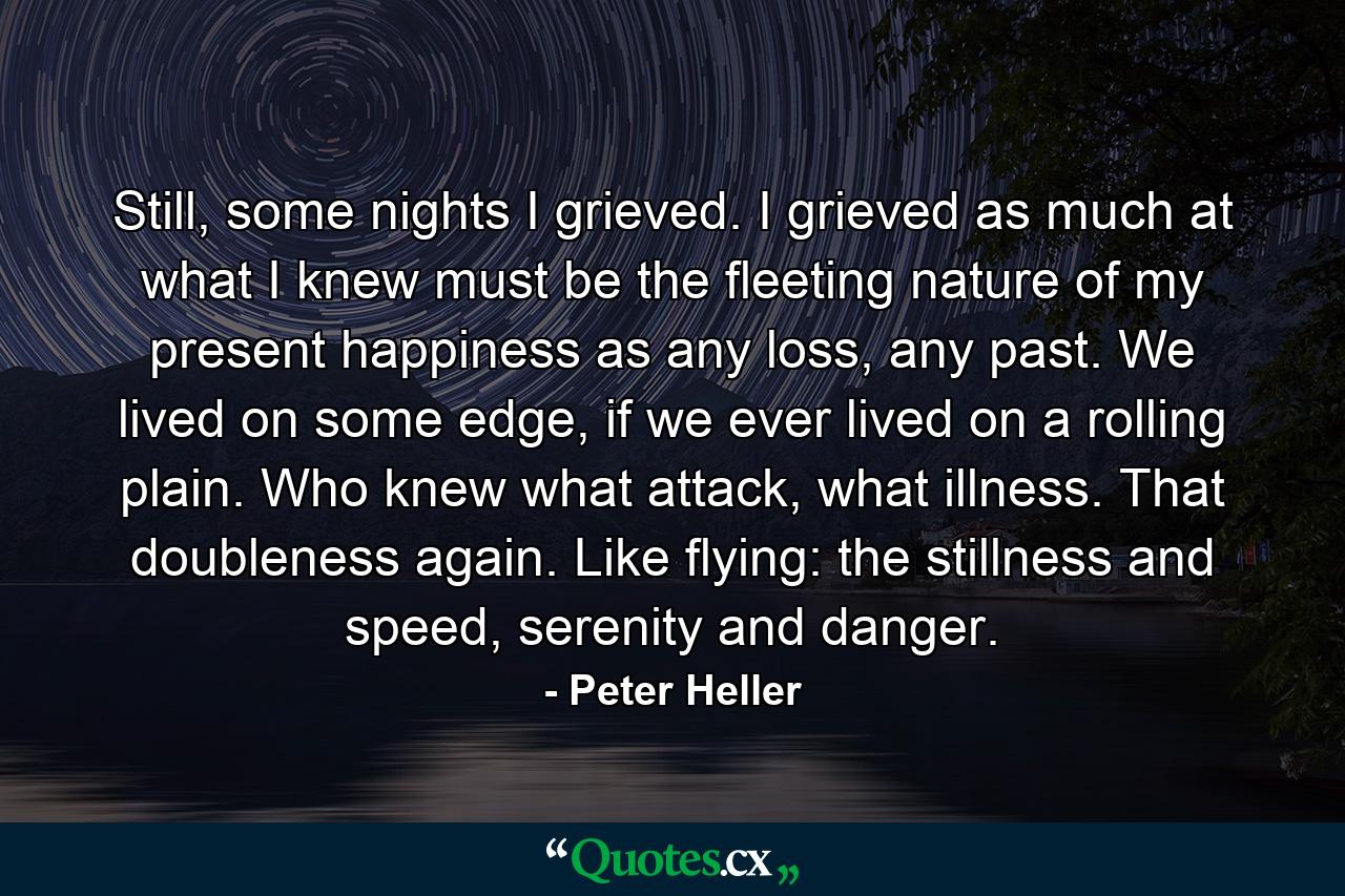 Still, some nights I grieved. I grieved as much at what I knew must be the fleeting nature of my present happiness as any loss, any past. We lived on some edge, if we ever lived on a rolling plain. Who knew what attack, what illness. That doubleness again. Like flying: the stillness and speed, serenity and danger. - Quote by Peter Heller