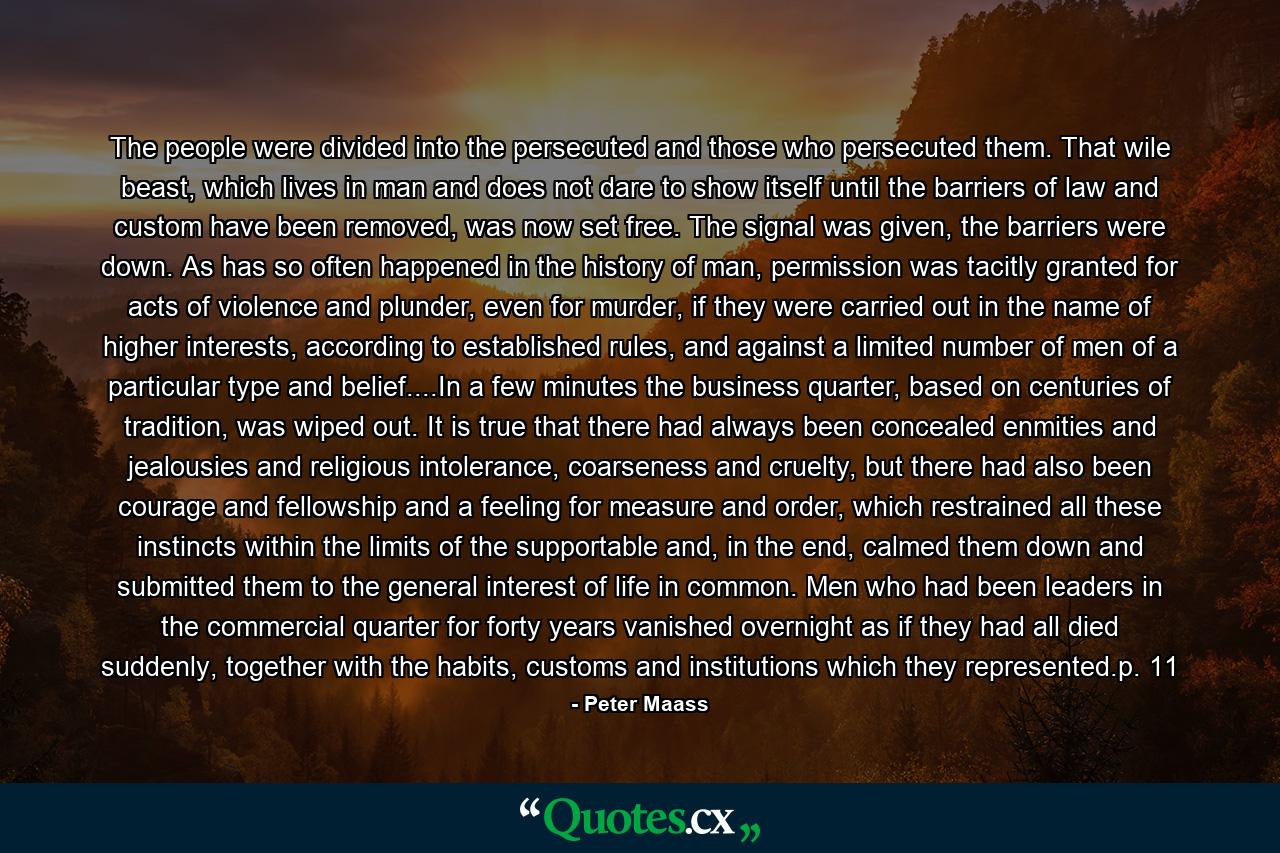 The people were divided into the persecuted and those who persecuted them. That wile beast, which lives in man and does not dare to show itself until the barriers of law and custom have been removed, was now set free. The signal was given, the barriers were down. As has so often happened in the history of man, permission was tacitly granted for acts of violence and plunder, even for murder, if they were carried out in the name of higher interests, according to established rules, and against a limited number of men of a particular type and belief....In a few minutes the business quarter, based on centuries of tradition, was wiped out. It is true that there had always been concealed enmities and jealousies and religious intolerance, coarseness and cruelty, but there had also been courage and fellowship and a feeling for measure and order, which restrained all these instincts within the limits of the supportable and, in the end, calmed them down and submitted them to the general interest of life in common. Men who had been leaders in the commercial quarter for forty years vanished overnight as if they had all died suddenly, together with the habits, customs and institutions which they represented.p. 11 - Quote by Peter Maass