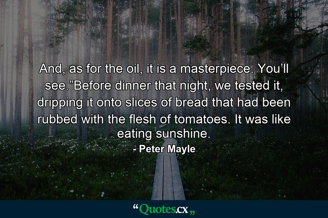 And, as for the oil, it is a masterpiece. You’ll see.”Before dinner that night, we tested it, dripping it onto slices of bread that had been rubbed with the flesh of tomatoes. It was like eating sunshine. - Quote by Peter Mayle