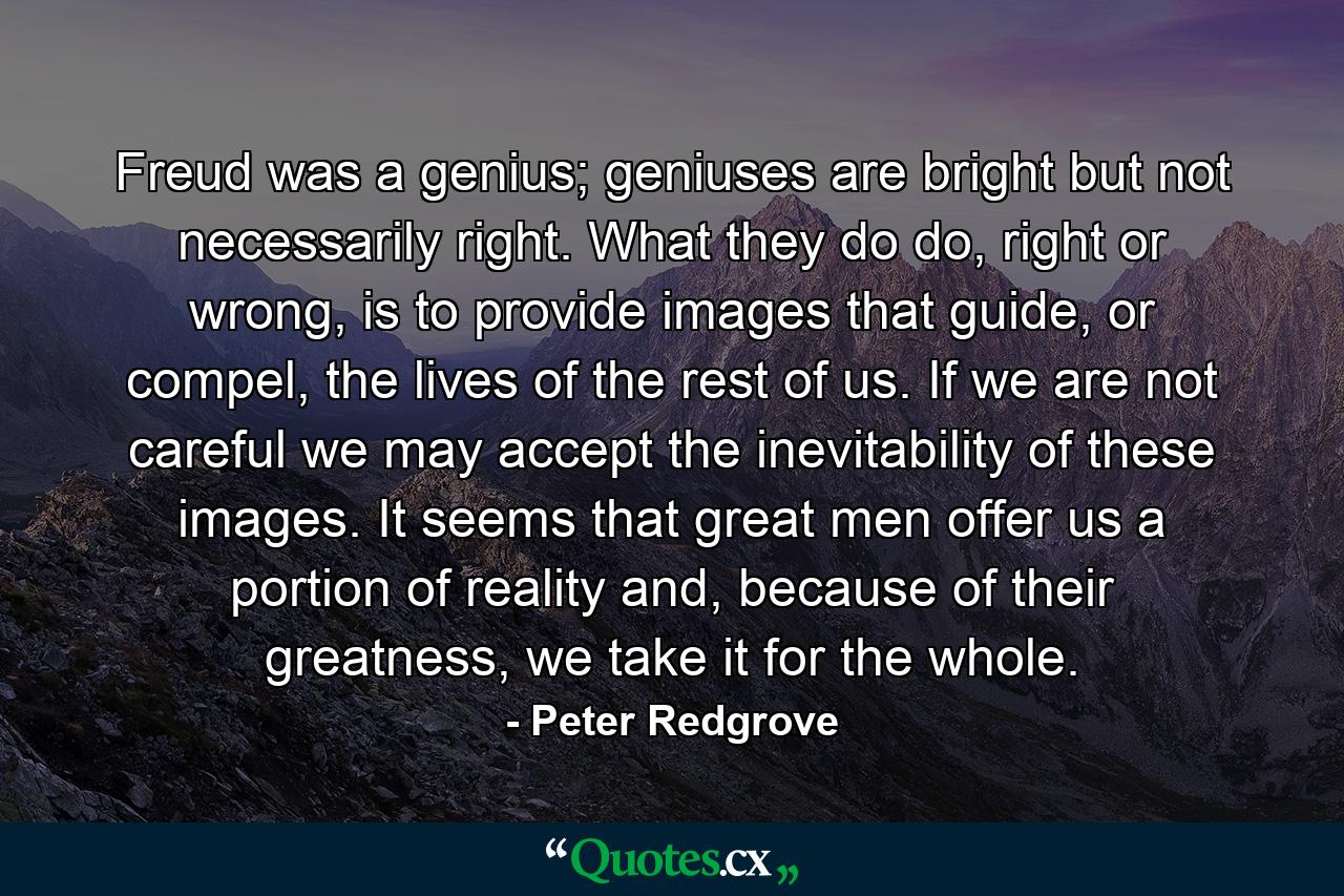 Freud was a genius; geniuses are bright but not necessarily right. What they do do, right or wrong, is to provide images that guide, or compel, the lives of the rest of us. If we are not careful we may accept the inevitability of these images. It seems that great men offer us a portion of reality and, because of their greatness, we take it for the whole. - Quote by Peter Redgrove