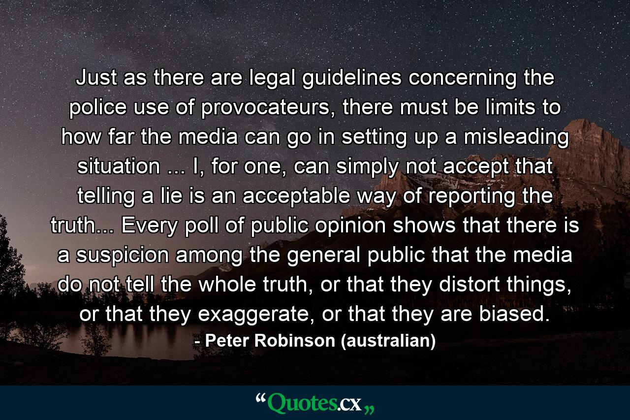 Just as there are legal guidelines concerning the police use of provocateurs, there must be limits to how far the media can go in setting up a misleading situation ... I, for one, can simply not accept that telling a lie is an acceptable way of reporting the truth... Every poll of public opinion shows that there is a suspicion among the general public that the media do not tell the whole truth, or that they distort things, or that they exaggerate, or that they are biased. - Quote by Peter Robinson (australian)