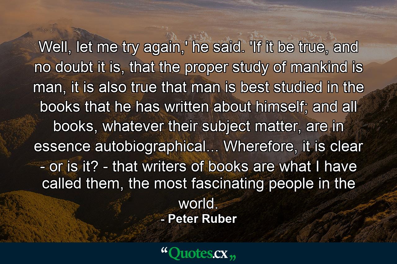 Well, let me try again,' he said. 'If it be true, and no doubt it is, that the proper study of mankind is man, it is also true that man is best studied in the books that he has written about himself; and all books, whatever their subject matter, are in essence autobiographical... Wherefore, it is clear - or is it? - that writers of books are what I have called them, the most fascinating people in the world. - Quote by Peter Ruber