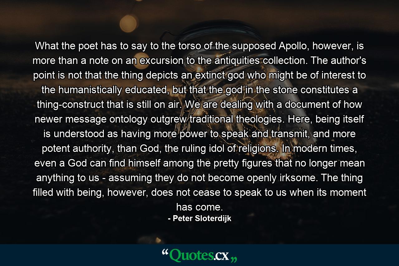 What the poet has to say to the torso of the supposed Apollo, however, is more than a note on an excursion to the antiquities collection. The author's point is not that the thing depicts an extinct god who might be of interest to the humanistically educated, but that the god in the stone constitutes a thing-construct that is still on air. We are dealing with a document of how newer message ontology outgrew traditional theologies. Here, being itself is understood as having more power to speak and transmit, and more potent authority, than God, the ruling idol of religions. In modern times, even a God can find himself among the pretty figures that no longer mean anything to us - assuming they do not become openly irksome. The thing filled with being, however, does not cease to speak to us when its moment has come. - Quote by Peter Sloterdijk