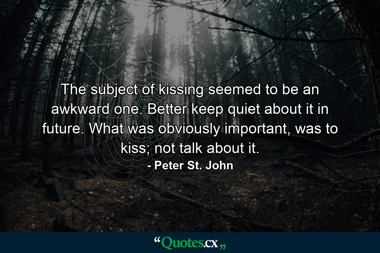 The subject of kissing seemed to be an awkward one. Better keep quiet about it in future. What was obviously important, was to kiss; not talk about it. - Quote by Peter St. John