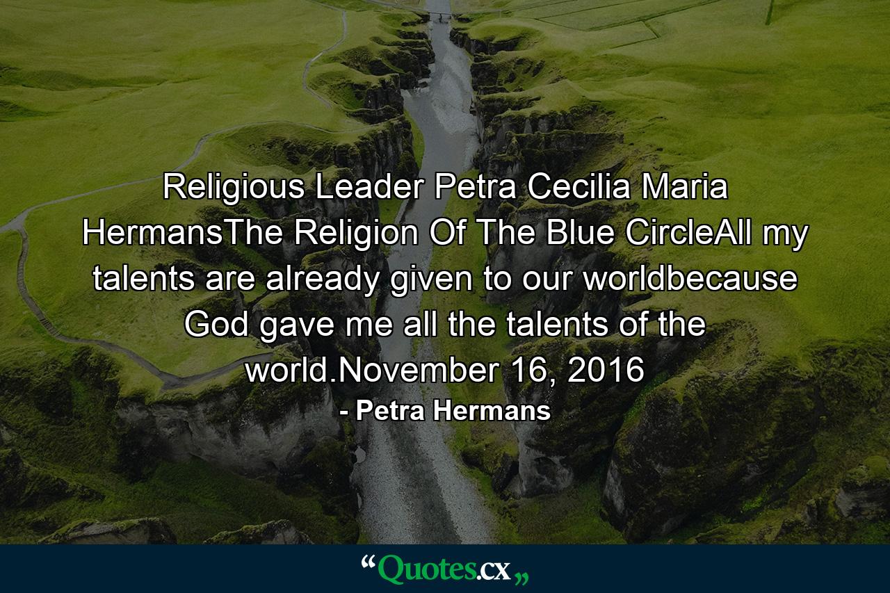 Religious Leader Petra Cecilia Maria HermansThe Religion Of The Blue CircleAll my talents are already given to our worldbecause God gave me all the talents of the world.November 16, 2016 - Quote by Petra Hermans