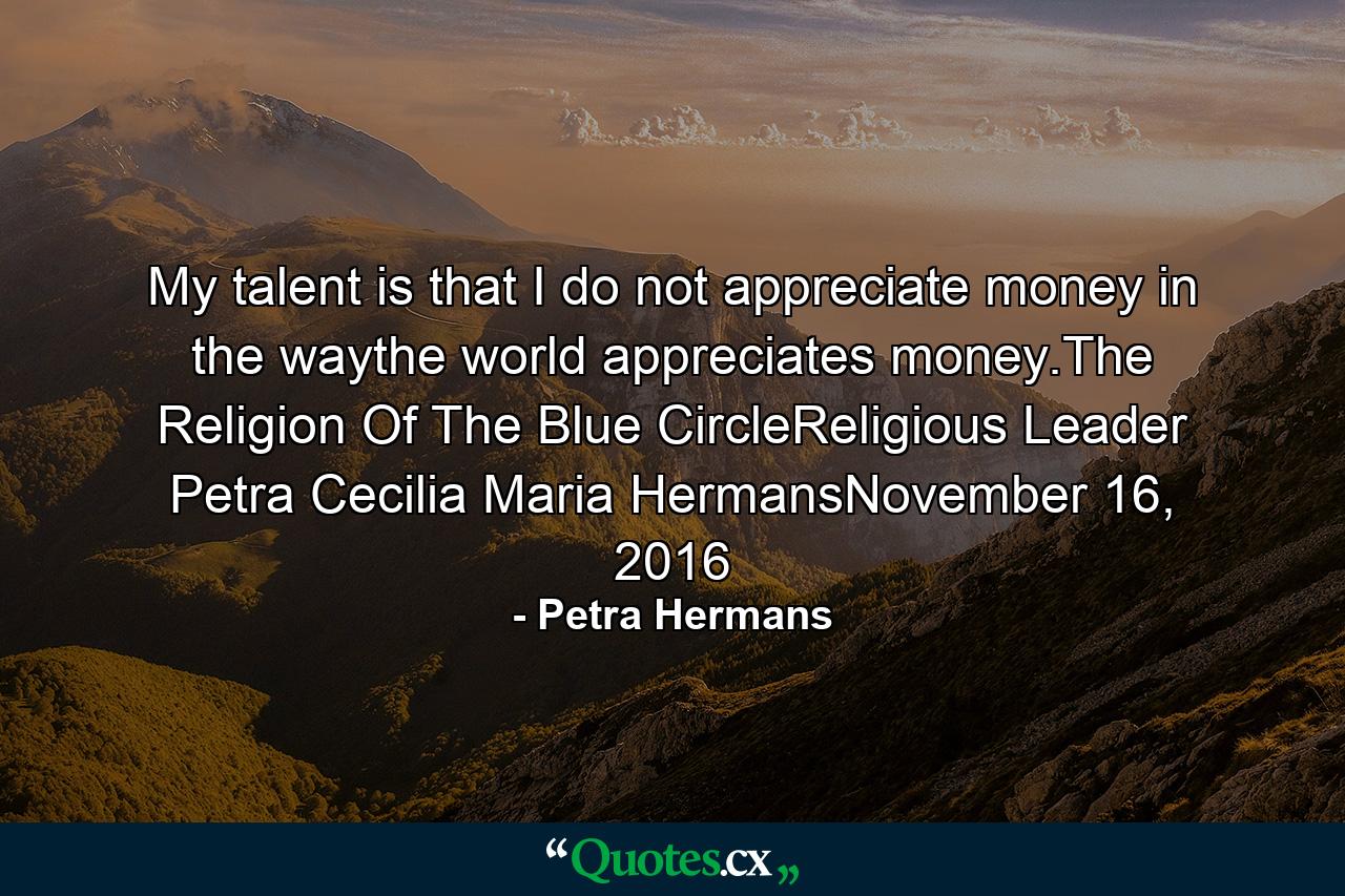 My talent is that I do not appreciate money in the waythe world appreciates money.The Religion Of The Blue CircleReligious Leader Petra Cecilia Maria HermansNovember 16, 2016 - Quote by Petra Hermans