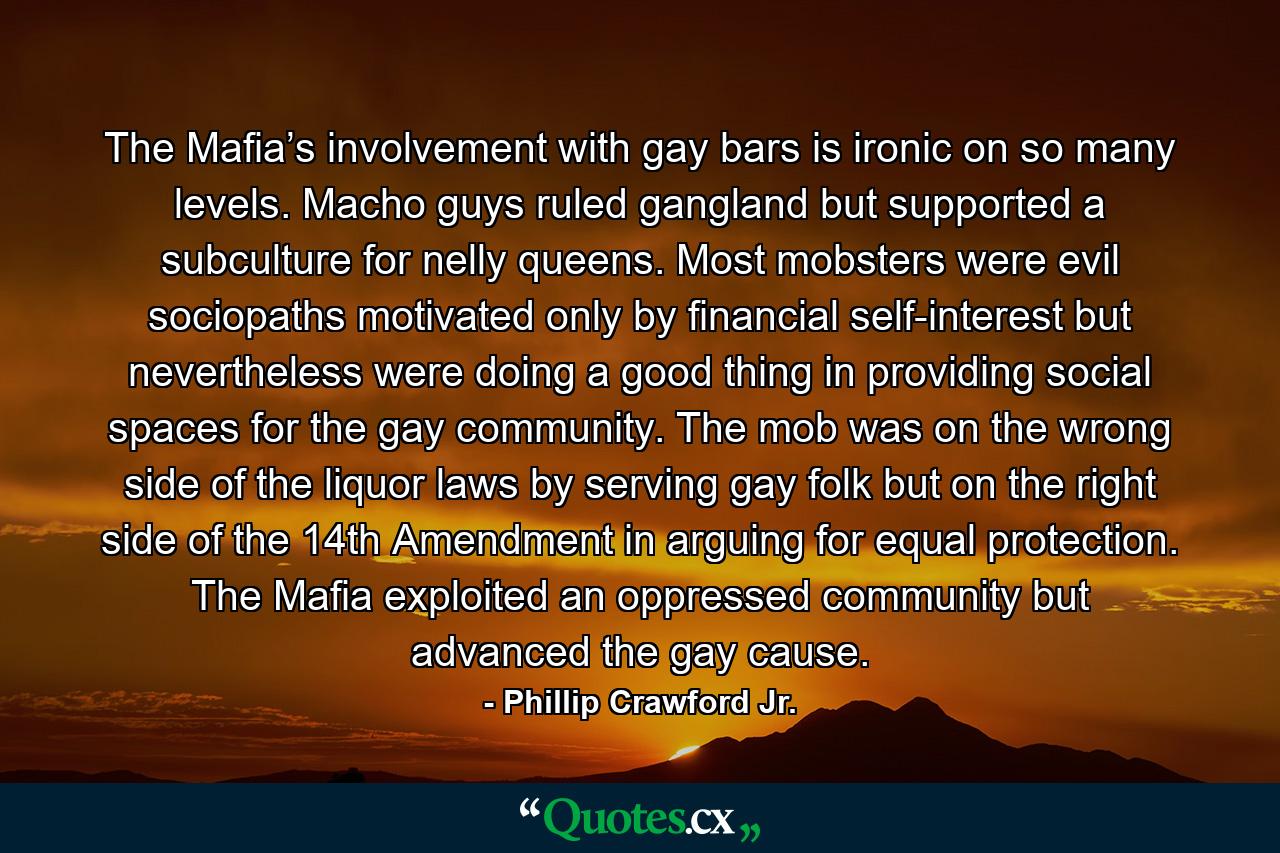 The Mafia’s involvement with gay bars is ironic on so many levels. Macho guys ruled gangland but supported a subculture for nelly queens. Most mobsters were evil sociopaths motivated only by financial self-interest but nevertheless were doing a good thing in providing social spaces for the gay community. The mob was on the wrong side of the liquor laws by serving gay folk but on the right side of the 14th Amendment in arguing for equal protection. The Mafia exploited an oppressed community but advanced the gay cause. - Quote by Phillip Crawford Jr.