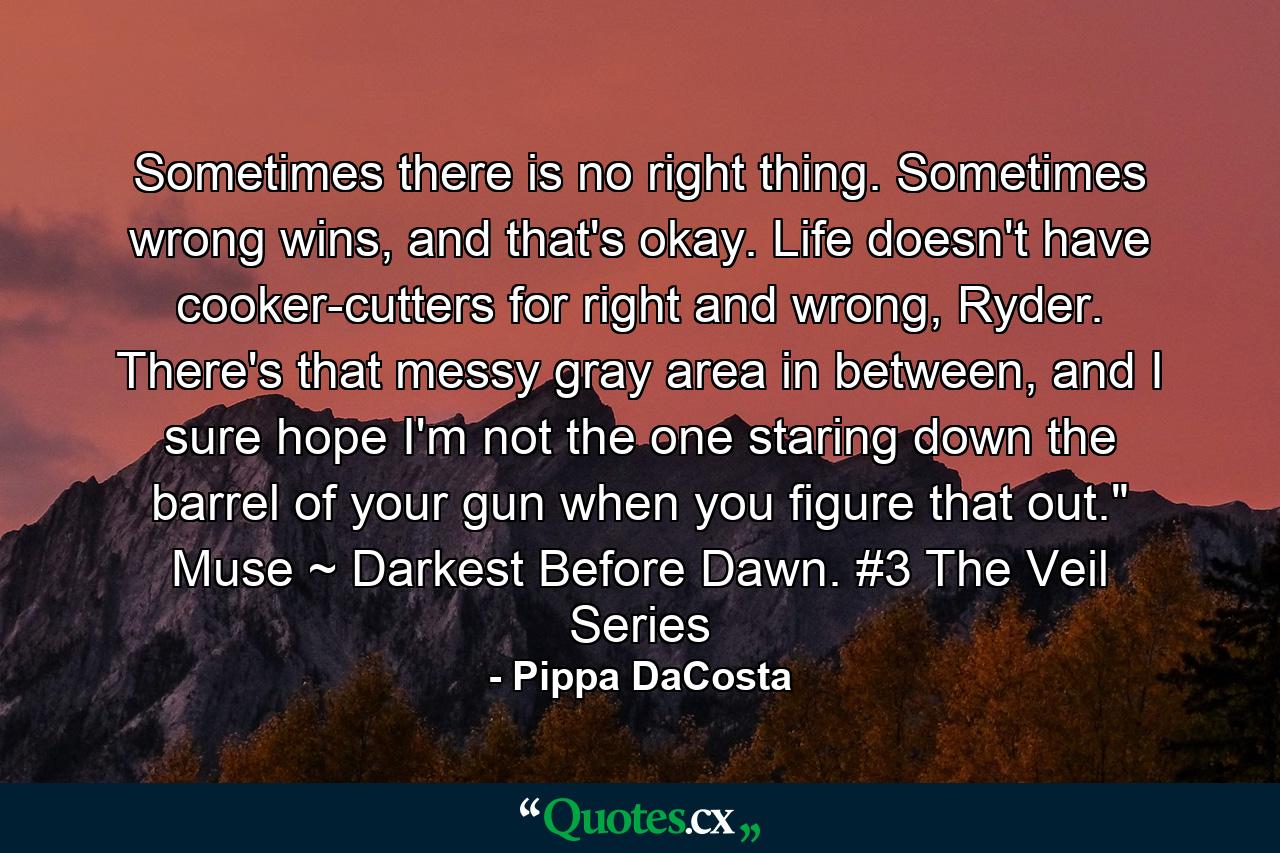 Sometimes there is no right thing. Sometimes wrong wins, and that's okay. Life doesn't have cooker-cutters for right and wrong, Ryder. There's that messy gray area in between, and I sure hope I'm not the one staring down the barrel of your gun when you figure that out.