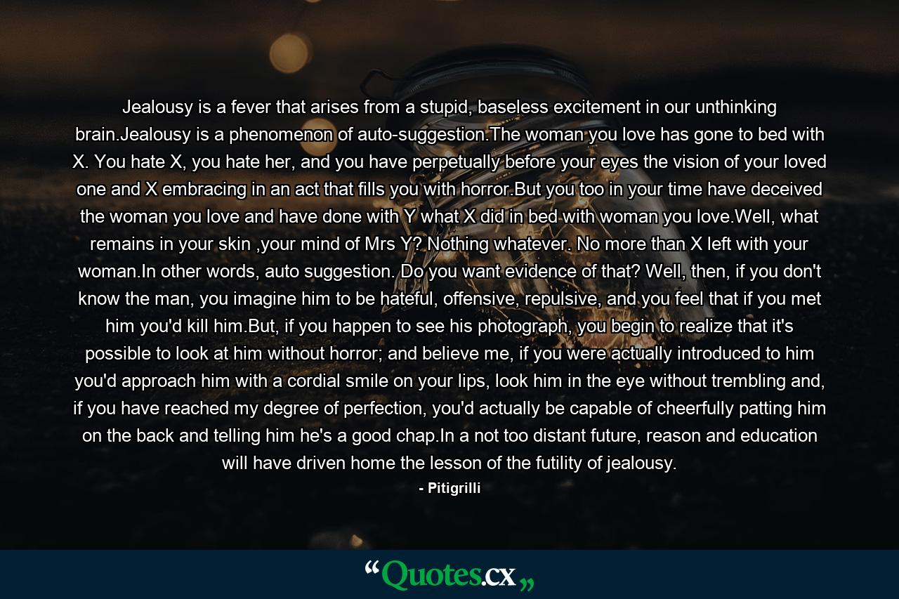 Jealousy is a fever that arises from a stupid, baseless excitement in our unthinking brain.Jealousy is a phenomenon of auto-suggestion.The woman you love has gone to bed with X. You hate X, you hate her, and you have perpetually before your eyes the vision of your loved one and X embracing in an act that fills you with horror.But you too in your time have deceived the woman you love and have done with Y what X did in bed with woman you love.Well, what remains in your skin ,your mind of Mrs Y? Nothing whatever. No more than X left with your woman.In other words, auto suggestion. Do you want evidence of that? Well, then, if you don't know the man, you imagine him to be hateful, offensive, repulsive, and you feel that if you met him you'd kill him.But, if you happen to see his photograph, you begin to realize that it's possible to look at him without horror; and believe me, if you were actually introduced to him you'd approach him with a cordial smile on your lips, look him in the eye without trembling and, if you have reached my degree of perfection, you'd actually be capable of cheerfully patting him on the back and telling him he's a good chap.In a not too distant future, reason and education will have driven home the lesson of the futility of jealousy. - Quote by Pitigrilli