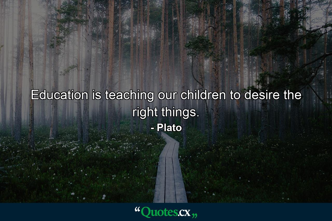 Education is teaching our children to desire the right things. - Quote by Plato