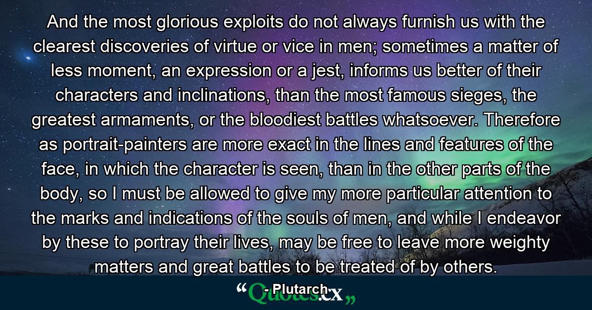 And the most glorious exploits do not always furnish us with the clearest discoveries of virtue or vice in men; sometimes a matter of less moment, an expression or a jest, informs us better of their characters and inclinations, than the most famous sieges, the greatest armaments, or the bloodiest battles whatsoever. Therefore as portrait-painters are more exact in the lines and features of the face, in which the character is seen, than in the other parts of the body, so I must be allowed to give my more particular attention to the marks and indications of the souls of men, and while I endeavor by these to portray their lives, may be free to leave more weighty matters and great battles to be treated of by others. - Quote by Plutarch