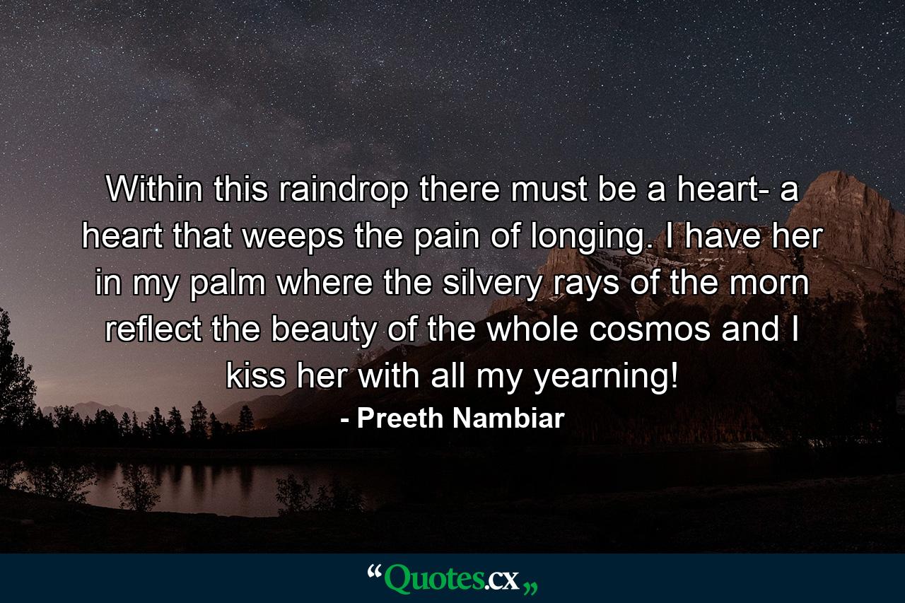 Within this raindrop there must be a heart- a heart that weeps the pain of longing. I have her in my palm where the silvery rays of the morn reflect the beauty of the whole cosmos and I kiss her with all my yearning! - Quote by Preeth Nambiar