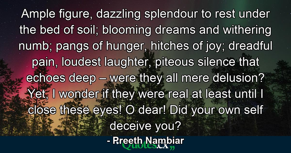 Ample figure, dazzling splendour to rest under the bed of soil; blooming dreams and withering numb; pangs of hunger, hitches of joy; dreadful pain, loudest laughter, piteous silence that echoes deep – were they all mere delusion? Yet, I wonder if they were real at least until I close these eyes! O dear! Did your own self deceive you? - Quote by Preeth Nambiar