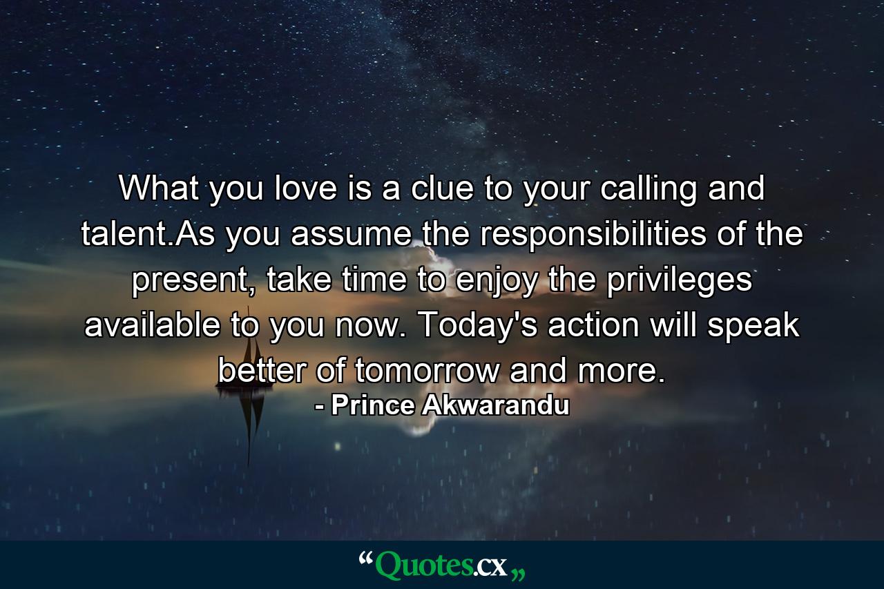 What you love is a clue to your calling and talent.As you assume the responsibilities of the present, take time to enjoy the privileges available to you now. Today's action will speak better of tomorrow and more. - Quote by Prince Akwarandu