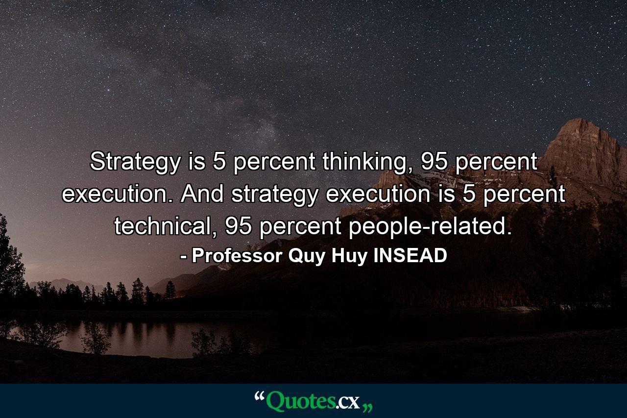 Strategy is 5 percent thinking, 95 percent execution. And strategy execution is 5 percent technical, 95 percent people-related. - Quote by Professor Quy Huy INSEAD