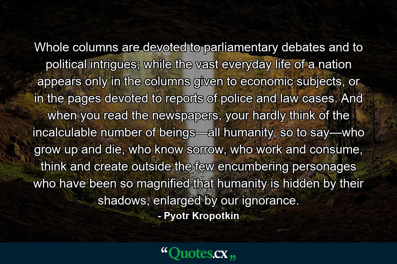 Whole columns are devoted to parliamentary debates and to political intrigues; while the vast everyday life of a nation appears only in the columns given to economic subjects, or in the pages devoted to reports of police and law cases. And when you read the newspapers, your hardly think of the incalculable number of beings—all humanity, so to say—who grow up and die, who know sorrow, who work and consume, think and create outside the few encumbering personages who have been so magnified that humanity is hidden by their shadows, enlarged by our ignorance. - Quote by Pyotr Kropotkin