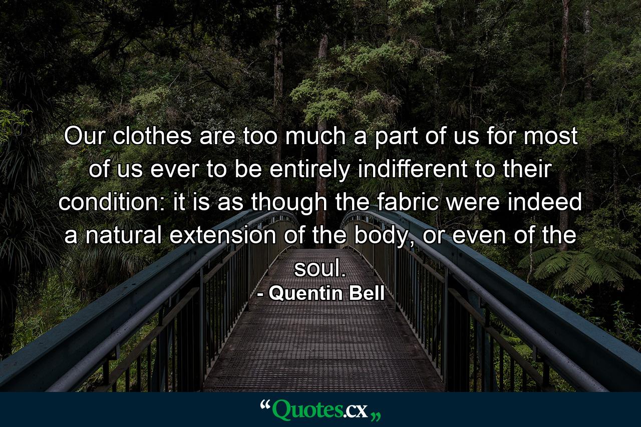 Our clothes are too much a part of us for most of us ever to be entirely indifferent to their condition: it is as though the fabric were indeed a natural extension of the body, or even of the soul. - Quote by Quentin Bell