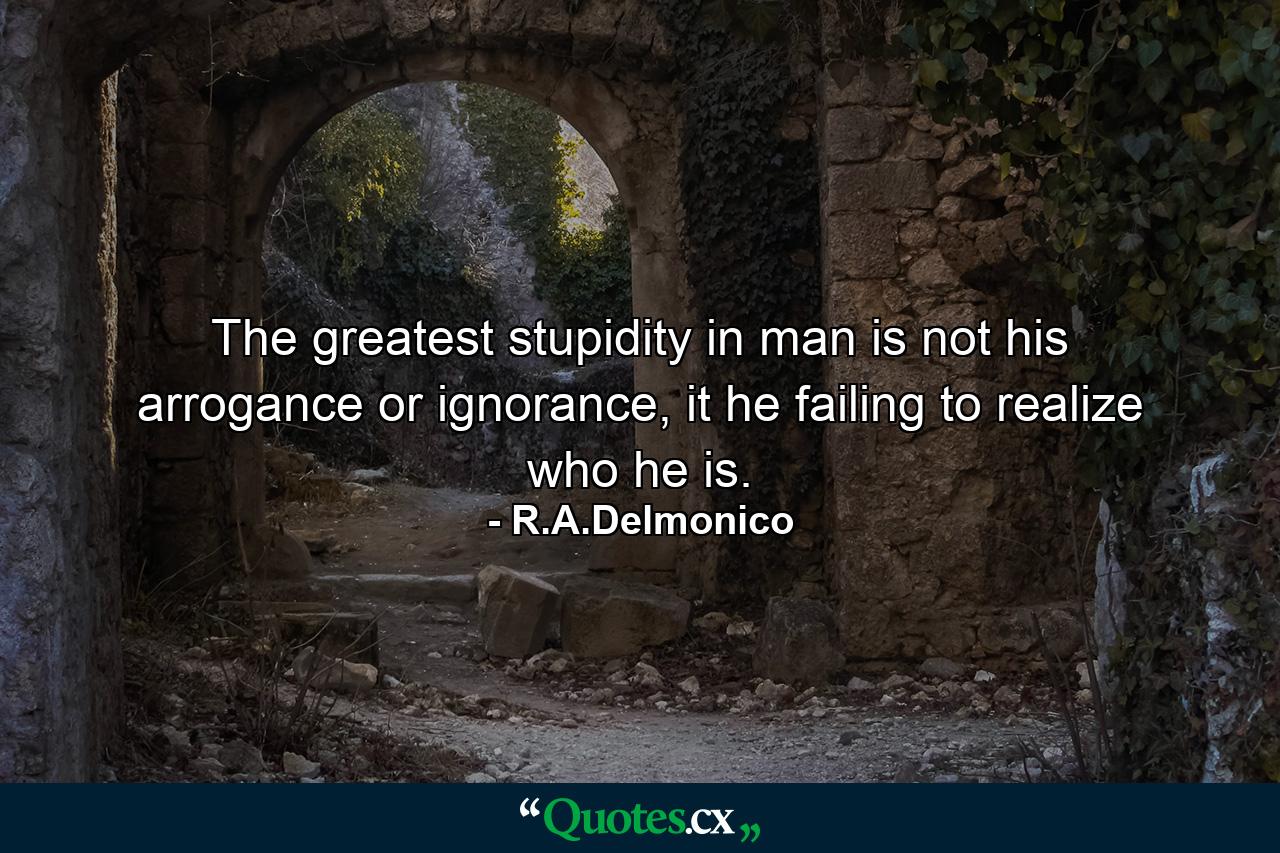 The greatest stupidity in man is not his arrogance or ignorance, it he failing to realize who he is. - Quote by R.A.Delmonico