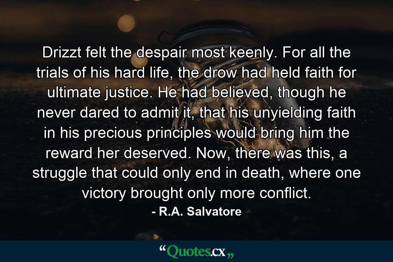 Drizzt felt the despair most keenly. For all the trials of his hard life, the drow had held faith for ultimate justice. He had believed, though he never dared to admit it, that his unyielding faith in his precious principles would bring him the reward her deserved. Now, there was this, a struggle that could only end in death, where one victory brought only more conflict. - Quote by R.A. Salvatore