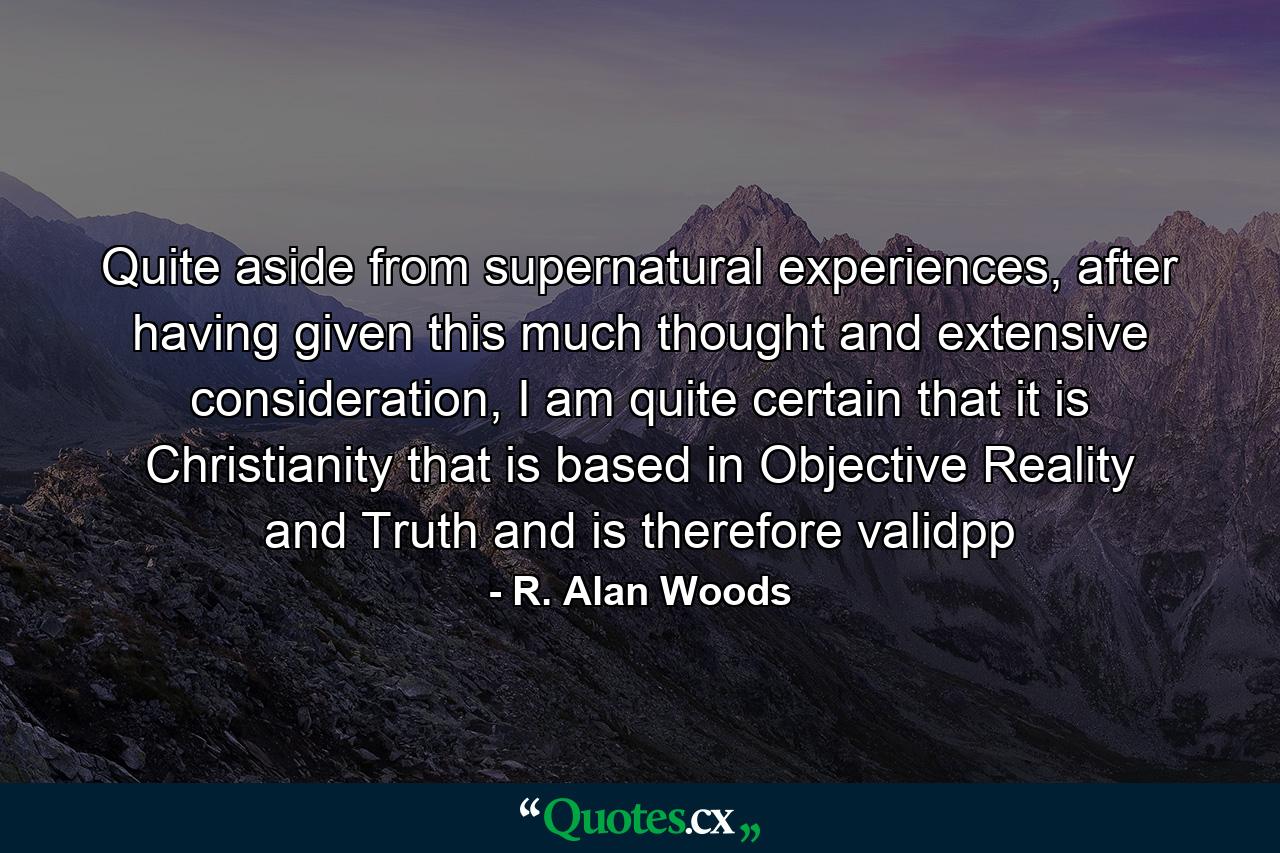 Quite aside from supernatural experiences, after having given this much thought and extensive consideration, I am quite certain that it is Christianity that is based in Objective Reality and Truth and is therefore validpp - Quote by R. Alan Woods