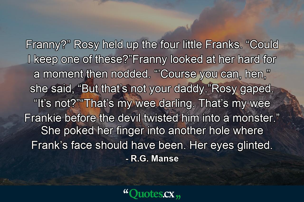 Franny?” Rosy held up the four little Franks. “Could I keep one of these?”Franny looked at her hard for a moment then nodded. “’Course you can, hen,” she said, “But that’s not your daddy.”Rosy gaped. “It’s not?”“That’s my wee darling. That’s my wee Frankie before the devil twisted him into a monster.” She poked her finger into another hole where Frank’s face should have been. Her eyes glinted. - Quote by R.G. Manse