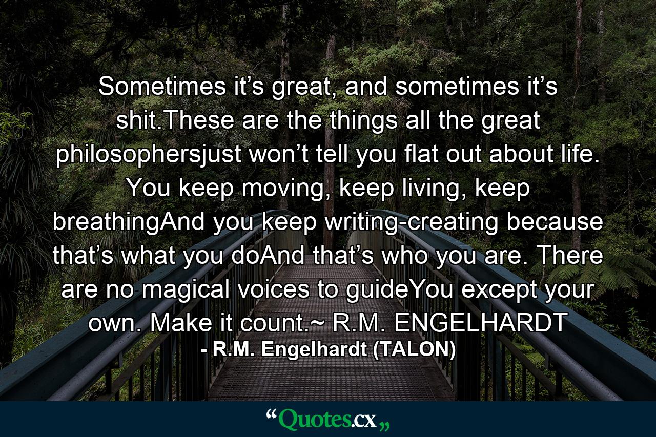 Sometimes it’s great, and sometimes it’s shit.These are the things all the great philosophersjust won’t tell you flat out about life. You keep moving, keep living, keep breathingAnd you keep writing-creating because that’s what you doAnd that’s who you are. There are no magical voices to guideYou except your own. Make it count.~ R.M. ENGELHARDT - Quote by R.M. Engelhardt (TALON)