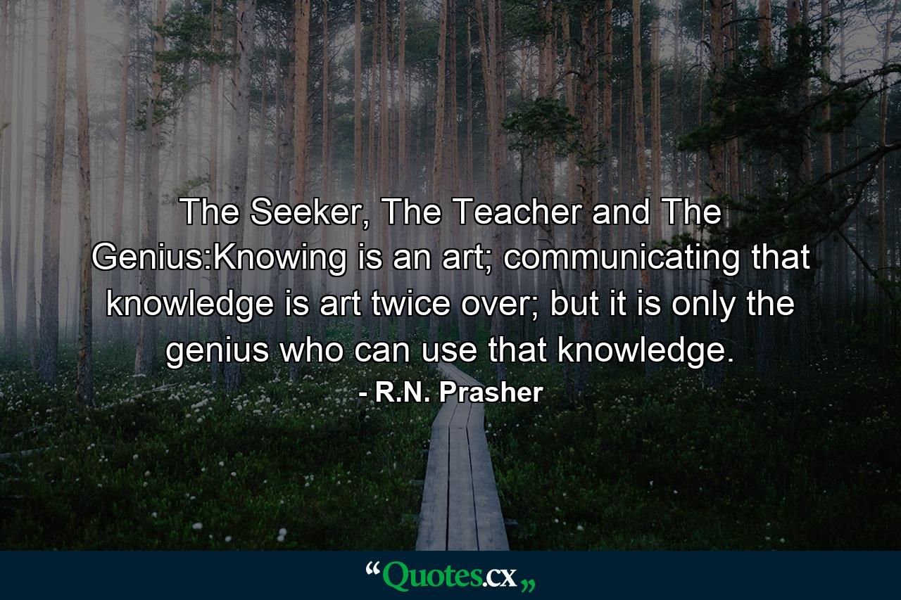 The Seeker, The Teacher and The Genius:Knowing is an art; communicating that knowledge is art twice over; but it is only the genius who can use that knowledge. - Quote by R.N. Prasher