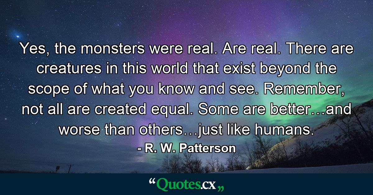 Yes, the monsters were real. Are real. There are creatures in this world that exist beyond the scope of what you know and see. Remember, not all are created equal. Some are better…and worse than others…just like humans. - Quote by R. W. Patterson