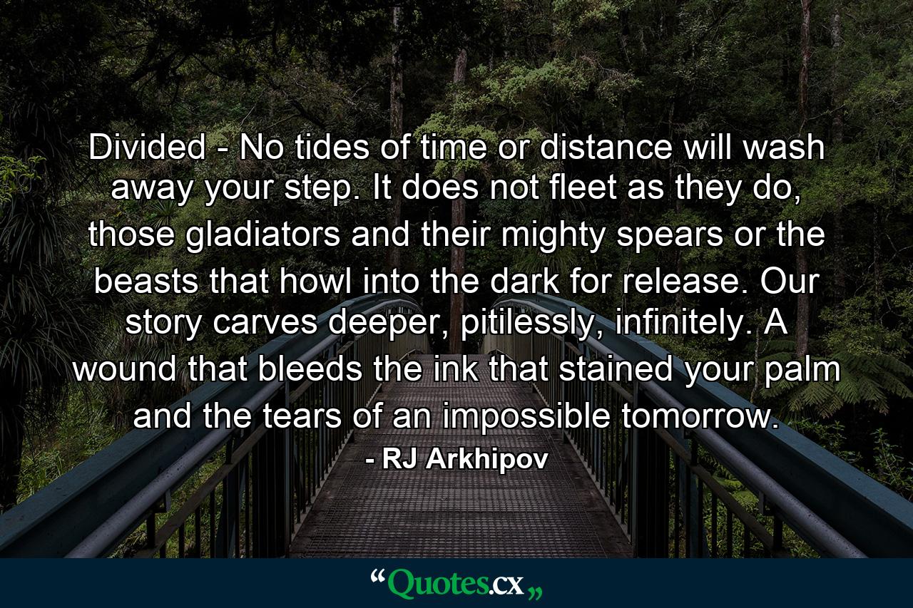 Divided - No tides of time or distance will wash away your step. It does not fleet as they do, those gladiators and their mighty spears or the beasts that howl into the dark for release. Our story carves deeper, pitilessly, infinitely. A wound that bleeds the ink that stained your palm and the tears of an impossible tomorrow. - Quote by RJ Arkhipov