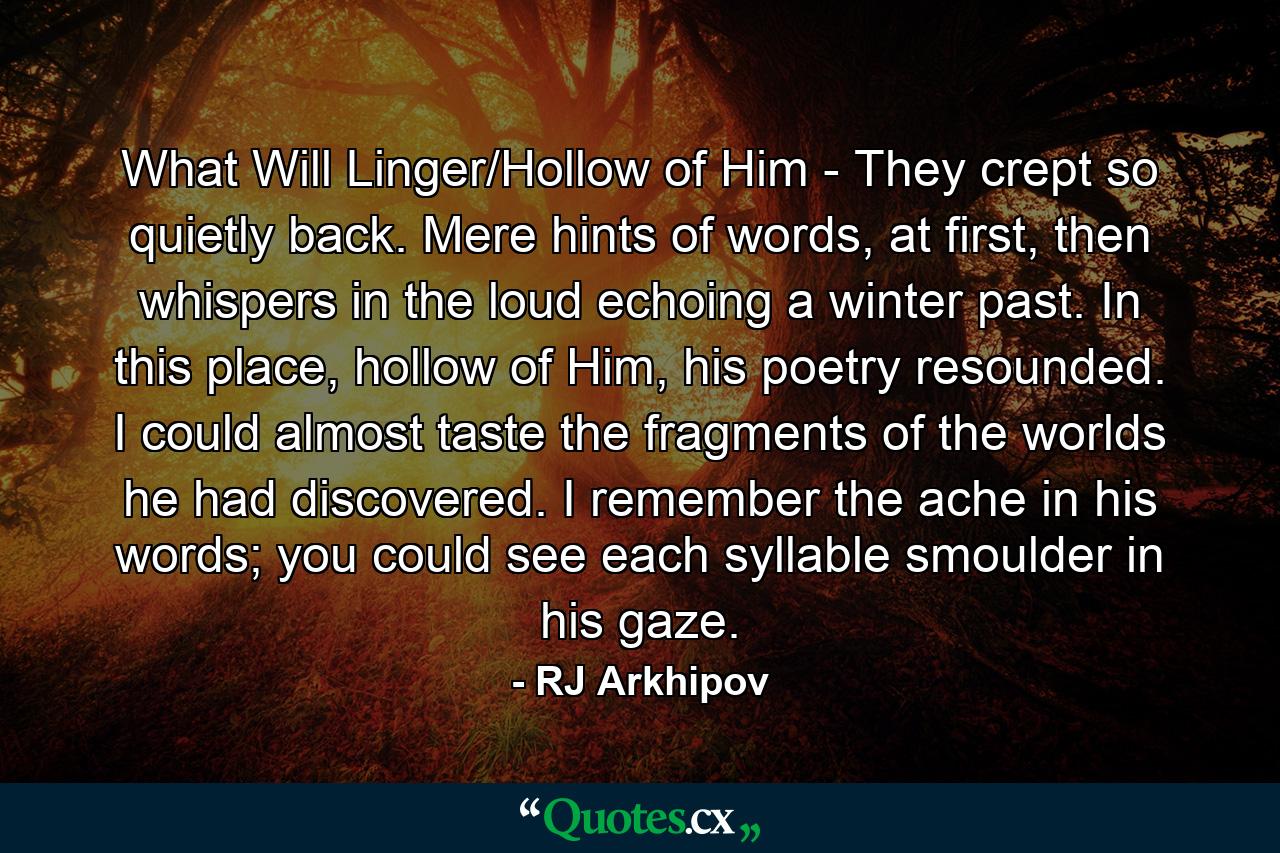 What Will Linger/Hollow of Him - They crept so quietly back. Mere hints of words, at first, then whispers in the loud echoing a winter past. In this place, hollow of Him, his poetry resounded. I could almost taste the fragments of the worlds he had discovered. I remember the ache in his words; you could see each syllable smoulder in his gaze. - Quote by RJ Arkhipov