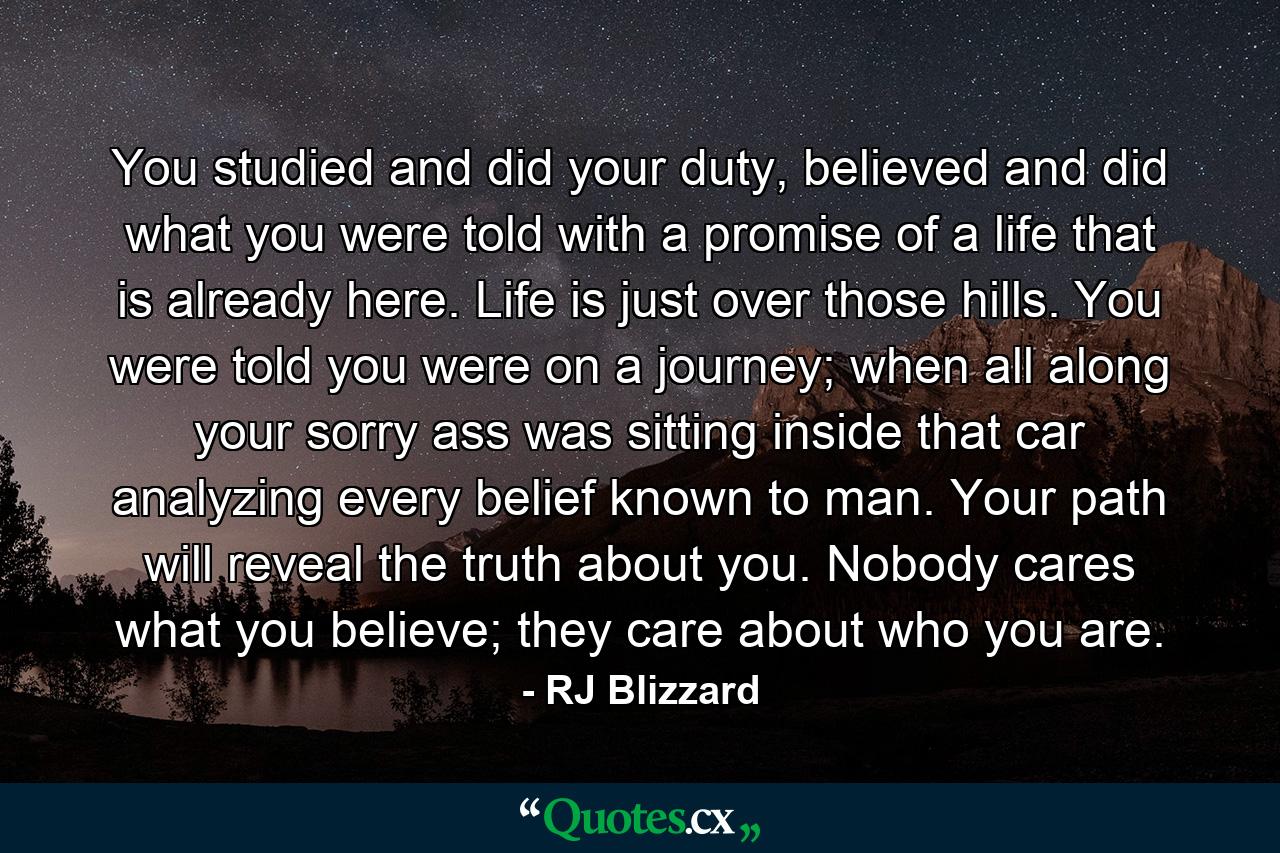 You studied and did your duty, believed and did what you were told with a promise of a life that is already here. Life is just over those hills. You were told you were on a journey; when all along your sorry ass was sitting inside that car analyzing every belief known to man. Your path will reveal the truth about you. Nobody cares what you believe; they care about who you are. - Quote by RJ Blizzard